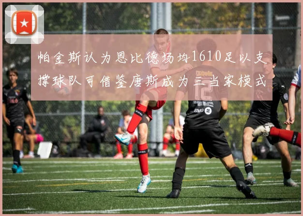 帕金斯认为恩比德场均1610足以支撑球队可借鉴唐斯成为三当家模式