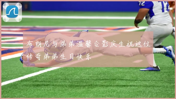 布朗尼与弟弟温馨合影庆生祝这位传奇弟弟生日快乐