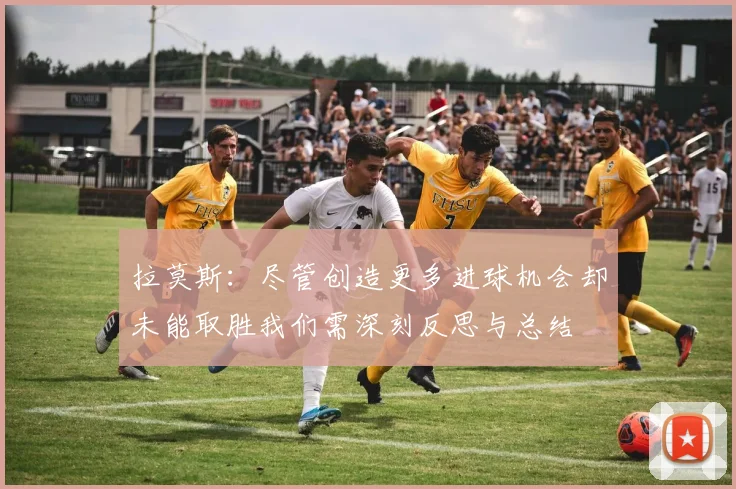拉莫斯：尽管创造更多进球机会却未能取胜我们需深刻反思与总结