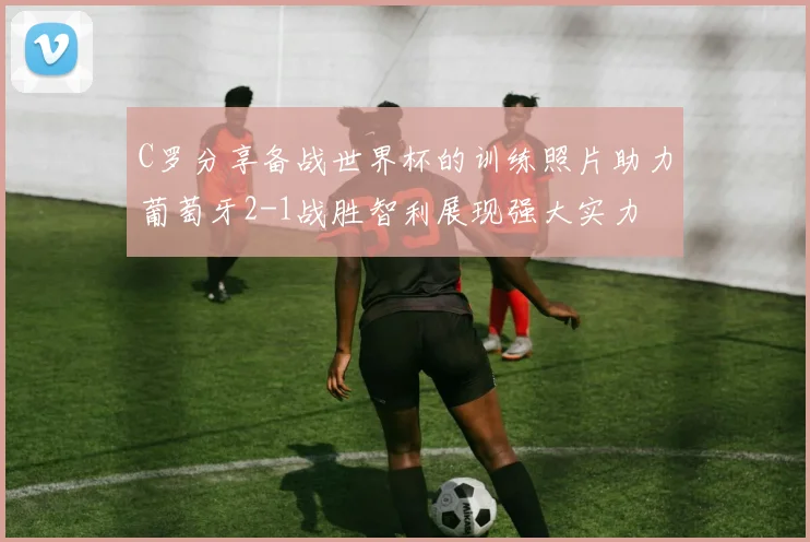 C罗分享备战世界杯的训练照片助力葡萄牙2-1战胜智利展现强大实力