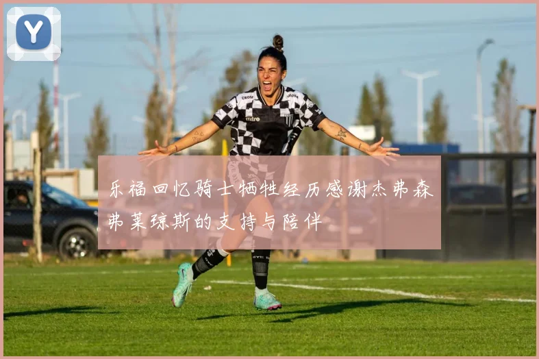 乐福回忆骑士牺牲经历感谢杰弗森弗莱琼斯的支持与陪伴