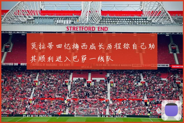 莫拉蒂回忆梅西成长历程称自己助其顺利进入巴萨一线队