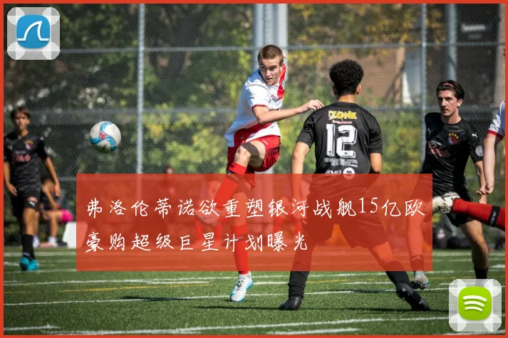 弗洛伦蒂诺欲重塑银河战舰15亿欧豪购超级巨星计划曝光