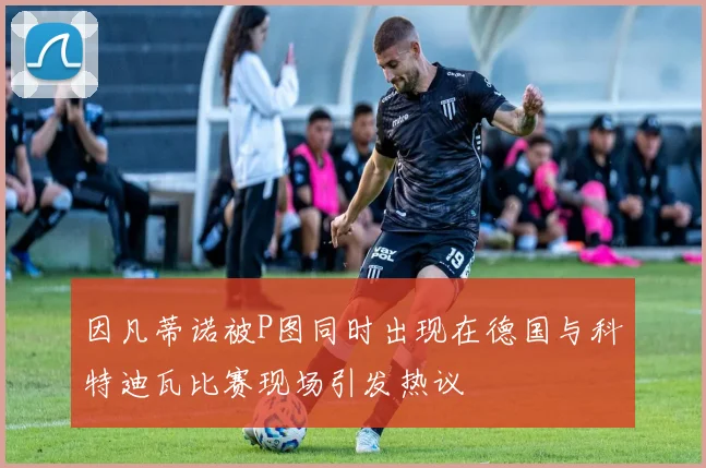 因凡蒂诺被P图同时出现在德国与科特迪瓦比赛现场引发热议